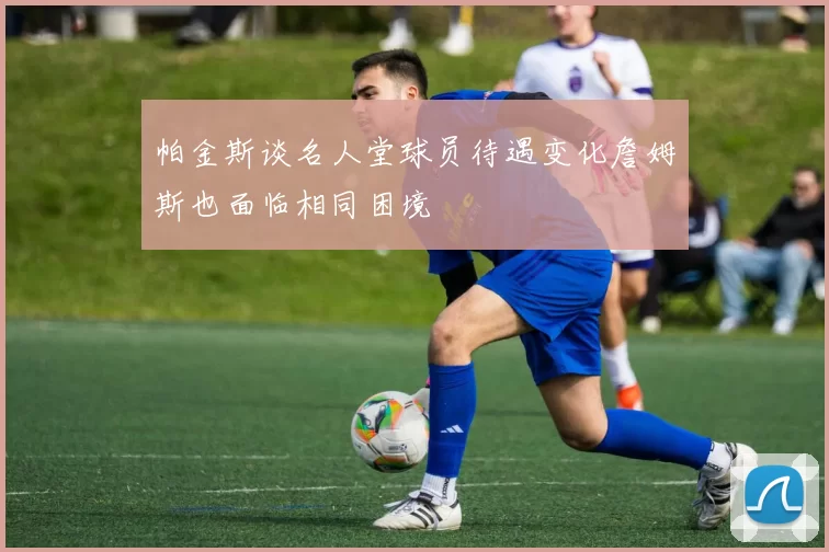帕金斯谈名人堂球员待遇变化詹姆斯也面临相同困境