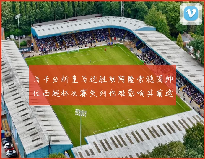 马卡分析皇马连胜助阿隆索稳固帅位西超杯决赛失利也难影响其前途