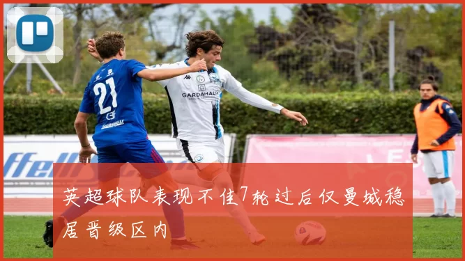 英超球队表现不佳7轮过后仅曼城稳居晋级区内