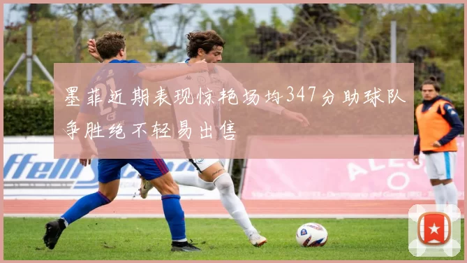 墨菲近期表现惊艳场均347分助球队争胜绝不轻易出售
